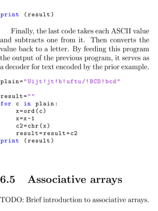 print ( result )

   Finally, the last code takes each ASCII value
and subtracts one from it. Then converts the
value back to a letter. By feeding this program
the output of the previous program, it serves as
a decoder for text encoded by the prior example.
plain = " Uijt ! jt ! b ! uftu /! BCD ! bcd "

result = " "
for c in plain :
    x = ord ( c )
    x =x -1
    c2 = chr ( x )
    result = result + c2
print ( result )




6.5       Associative arrays
TODO: Brief introduction to associative arrays.
 