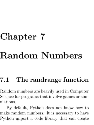 Chapter 7

Random Numbers

7.1     The randrange function
Random numbers are heavily used in Computer
Science for programs that involve games or sim-
ulations.
    By default, Python does not know how to
make random numbers. It is necessary to have
Python import a code library that can create
 