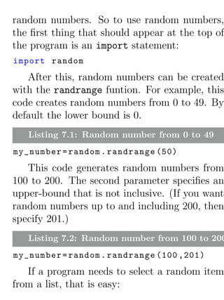 random numbers. So to use random numbers,
the ﬁrst thing that should appear at the top of
the program is an import statement:
import random
   After this, random numbers can be created
with the randrange funtion. For example, this
code creates random numbers from 0 to 49. By
default the lower bound is 0.
   Listing 7.1: Random number from 0 to 49
my_number = random . randrange (50)
   This code generates random numbers from
100 to 200. The second parameter speciﬁes an
upper-bound that is not inclusive. (If you want
random numbers up to and including 200, then
specify 201.)
   Listing 7.2: Random number from 100 to 200
my_number = random . randrange (100 ,201)
   If a program needs to select a random item
from a list, that is easy:
 