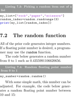 Listing 7.3: Picking a random item out of a
list
my_list =[ " rock " ," paper " ," scissors " ]
random_index = random . randrange (3)
print ( my_list [ random_index ])



7.2      The random function
All of the prior code generates integer numbers.
If a ﬂoating point number is desired, a program-
mer may use the random function.
    The code below generates a random number
from 0 to 1 such as 0.4355991106620656.
   Listing 7.4: Random ﬂoating point number
from 0 to 1
my_number = random . random ()

   With some simple math, this number can be
adjusted. For example, the code below gener-
ates a random ﬂoating point number between
10 and 15:
 