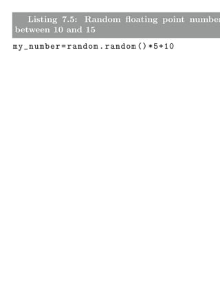 Listing 7.5: Random ﬂoating point number
between 10 and 15
my_number = random . random () *5+10
 