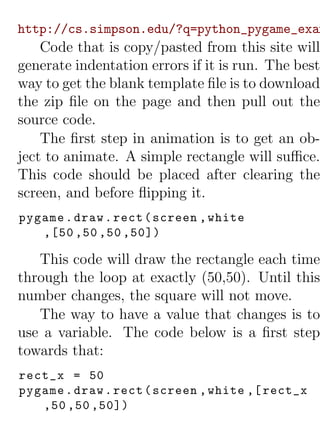 http://cs.simpson.edu/?q=python_pygame_exam
    Code that is copy/pasted from this site will
generate indentation errors if it is run. The best
way to get the blank template ﬁle is to download
the zip ﬁle on the page and then pull out the
source code.
    The ﬁrst step in animation is to get an ob-
ject to animate. A simple rectangle will suﬃce.
This code should be placed after clearing the
screen, and before ﬂipping it.
pygame . draw . rect ( screen , white
   ,[50 ,50 ,50 ,50])

   This code will draw the rectangle each time
through the loop at exactly (50,50). Until this
number changes, the square will not move.
   The way to have a value that changes is to
use a variable. The code below is a ﬁrst step
towards that:
rect_x = 50
pygame . draw . rect ( screen , white ,[ rect_x
   ,50 ,50 ,50])
 