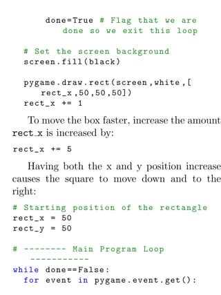 done = True # Flag that we are
          done so we exit this loop

  # Set the screen background
  screen . fill ( black )

  pygame . draw . rect ( screen , white ,[
     rect_x ,50 ,50 ,50])
  rect_x += 1

   To move the box faster, increase the amount
rect x is increased by:
rect_x += 5

    Having both the x and y position increase
causes the square to move down and to the
right:
# Starting position of the rectangle
rect_x = 50
rect_y = 50

# -------- Main Program Loop
   -----------
while done == False :
  for event in pygame . event . get () :
 