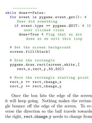 -----------
while done == False :
  for event in pygame . event . get () : #
     User did something
    if event . type == pygame . QUIT : # If
        user clicked close
      done = True # Flag that we are
         done so we exit this loop

  # Set the screen background
  screen . fill ( black )

  # Draw the rectangle
  pygame . draw . rect ( screen , white ,[
     rect_x , rect_y ,50 ,50])

  # Move the rectangle starting point
  rect_x += rect_change_x
  rect_y += rect_change_y

    Once the box hits the edge of the screen
it will keep going. Nothing makes the rectan-
gle bounce oﬀ the edge of the screen. To re-
verse the direction so the ball travels towards
the right, rect change y needs to change from
 