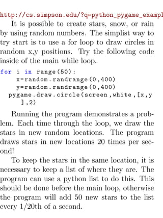 http://cs.simpson.edu/?q=python_pygame_exampl
    It is possible to create stars, snow, or rain
by using random numbers. The simplist way to
try start is to use a for loop to draw circles in
random x,y positions. Try the following code
inside of the main while loop.
for i in range (50) :
    x = random . randrange (0 ,400)
    y = random . randrange (0 ,400)
  pygame . draw . circle ( screen , white ,[ x , y
      ] ,2)
    Running the program demonstrates a prob-
lem. Each time through the loop, we draw the
stars in new random locations. The program
draws stars in new locations 20 times per sec-
ond!
    To keep the stars in the same location, it is
necessary to keep a list of where they are. The
program can use a python list to do this. This
should be done before the main loop, otherwise
the program will add 50 new stars to the list
every 1/20th of a second.
 
