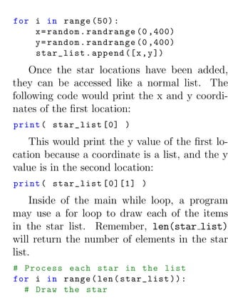 for i in range (50) :
    x = random . randrange (0 ,400)
    y = random . randrange (0 ,400)
    star_list . append ([ x , y ])
    Once the star locations have been added,
they can be accessed like a normal list. The
following code would print the x and y coordi-
nates of the ﬁrst location:
print ( star_list [0] )
    This would print the y value of the ﬁrst lo-
cation because a coordinate is a list, and the y
value is in the second location:
print ( star_list [0][1] )
     Inside of the main while loop, a program
may use a for loop to draw each of the items
in the star list. Remember, len(star list)
will return the number of elements in the star
list.
# Process each star in the list
for i in range ( len ( star_list ) ) :
  # Draw the star
 