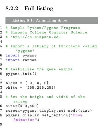 8.2.2   Full listing

      Listing 8.1: Animating Snow
1   # Sample Python / Pygame Programs
2   # Simpson College Computer Science
3   # http :// cs . simpson . edu
4
5  # Import a library of functions called
        ’ pygame ’
 6 import pygame
 7 import random
 8
 9 # Initialize the game engine
10 pygame . init ()
11
12 black = [ 0 , 0 , 0]
13 white = [255 ,255 ,255]
14
15 # Set the height and width of the
      screen
16 size =[400 ,400]
17 screen = pygame . display . set_mode ( size )
18 pygame . display . set_caption ( " Snow
      Animation " )
19
 