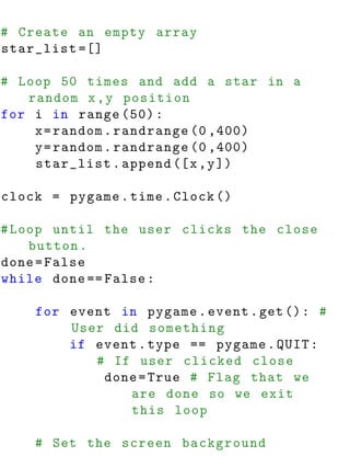 # Create an empty array
star_list =[]

# Loop 50 times and add a star in a
   random x , y position
for i in range (50) :
    x = random . randrange (0 ,400)
    y = random . randrange (0 ,400)
    star_list . append ([ x , y ])

clock = pygame . time . Clock ()

# Loop until the user clicks the close
    button .
done = False
while done == False :

    for event in pygame . event . get () : #
        User did something
        if event . type == pygame . QUIT :
           # If user clicked close
            done = True # Flag that we
               are done so we exit
               this loop

    # Set the screen background
 