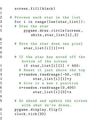 40     screen . fill ( black )
41
42   # Process each star in the list
43     for i in range ( len ( star_list ) ) :
44     # Draw the star
45         pygame . draw . circle ( screen ,
              white , star_list [ i ] ,2)
46
47     # Move the star down one pixel
48         star_list [ i ][1]+=1
49
50     # If the star has moved off the
           bottom of the screen
51           if star_list [ i ][1] > 400:
52       # Reset it just above the top
53       y = random . randrange ( -50 , -10)
54               star_list [ i ][1]= y
55       # Give it a new x position
56       x = random . randrange (0 ,400)
57               star_list [ i ][0]= x
58
59     # Go ahead and update the screen
          with what we ’ ve drawn .
60     pygame . display . flip ()
61     clock . tick (20)
62
 