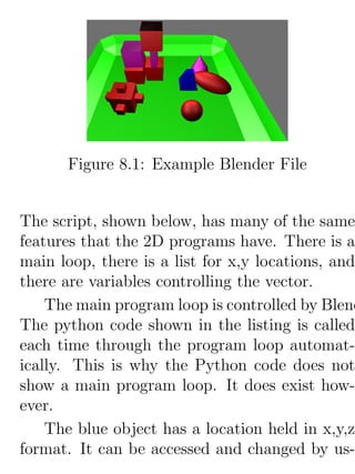 Figure 8.1: Example Blender File


The script, shown below, has many of the same
features that the 2D programs have. There is a
main loop, there is a list for x,y locations, and
there are variables controlling the vector.
    The main program loop is controlled by Blend
The python code shown in the listing is called
each time through the program loop automat-
ically. This is why the Python code does not
show a main program loop. It does exist how-
ever.
    The blue object has a location held in x,y,z
format. It can be accessed and changed by us-
 