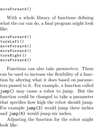 moveForward ()

    With a whole library of functions deﬁning
what the car can do, a ﬁnal program might look
like:
moveForward ()
turnLeft ()
moveForward ()
moveForward ()
turnRight ()
moveForward ()

    Functions can also take parameters. These
can be used to increase the ﬂexibility of a func-
tion by altering what it does based on parame-
ters passed to it. For example, a function called
jump() may cause a robot to jump. But the
function could be changed to take a parameter
that speciﬁes how high the robot should jump.
For example jump(3) would jump three inches
and jump(6) would jump six inches.
    Adjusting the function for the robot might
look like:
 