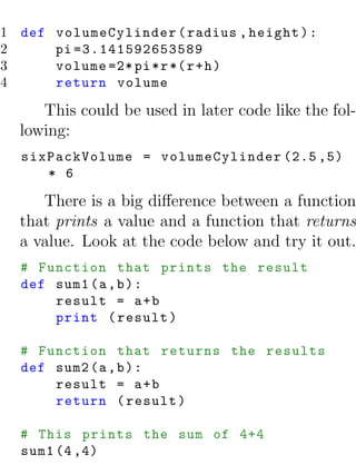 1 def volumeCylinder ( radius , height ) :
2     pi =3.141592653589
3     volume =2* pi * r *( r + h )
4     return volume

     This could be used in later code like the fol-
  lowing:
  sixPackVolume = volumeCylinder (2.5 ,5)
     * 6

     There is a big diﬀerence between a function
  that prints a value and a function that returns
  a value. Look at the code below and try it out.
  # Function that prints the result
  def sum1 (a , b ) :
      result = a + b
      print ( result )

  # Function that returns the results
  def sum2 (a , b ) :
      result = a + b
      return ( result )

  # This prints the sum of 4+4
  sum1 (4 ,4)
 