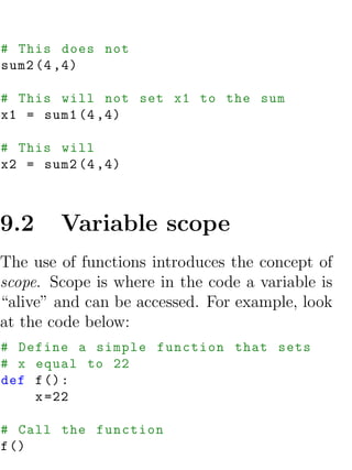 # This does not
sum2 (4 ,4)

# This will not set x1 to the sum
x1 = sum1 (4 ,4)

# This will
x2 = sum2 (4 ,4)



9.2     Variable scope
The use of functions introduces the concept of
scope. Scope is where in the code a variable is
“alive” and can be accessed. For example, look
at the code below:
# Define a simple function that sets
# x equal to 22
def f () :
    x =22

# Call the function
f ()
 