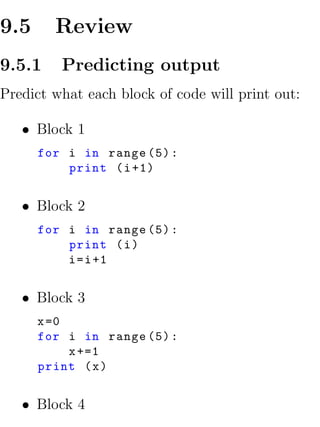 9.5     Review
9.5.1    Predicting output
Predict what each block of code will print out:

   • Block 1
      for i in range (5) :
          print ( i +1)


   • Block 2
      for i in range (5) :
          print ( i )
          i = i +1


   • Block 3
      x =0
      for i in range (5) :
           x +=1
      print ( x )


   • Block 4
 