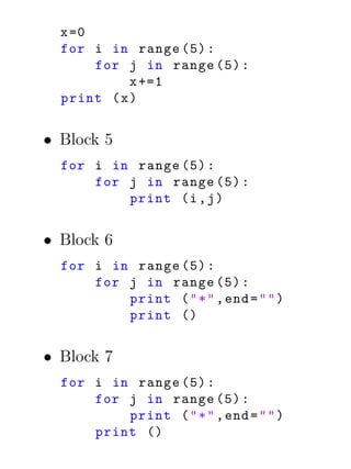 x =0
  for i in range (5) :
       for j in range (5) :
            x +=1
  print ( x )


• Block 5
  for i in range (5) :
      for j in range (5) :
          print (i , j )


• Block 6
  for i in range (5) :
      for j in range (5) :
          print ( " * " , end = " " )
          print ()


• Block 7
  for i in range (5) :
      for j in range (5) :
          print ( " * " , end = " " )
      print ()
 