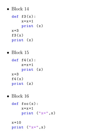 • Block 14
  def f3 ( x ) :
         x = x +1
         print ( x )
  x =3
  f3 ( x )
  print ( x )


• Block 15
  def f4 ( x ) :
         z = x +1
         print ( z )
  x =3
  f4 ( x )
  print ( z )


• Block 16
  def foo ( x ) :
      x = x +1
      print ( " x = " ,x )

  x =10
  print ( " x = " ,x )
 