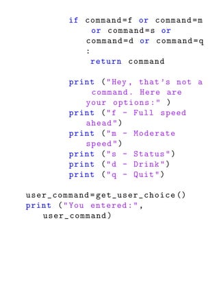 if command = f or command = m
             or command = s or
           command = d or command = q
           :
             return command

        print ( " Hey , that ’s not a
            command . Here are
           your options : " )
        print ( " f - Full speed
           ahead " )
        print ( " m - Moderate
           speed " )
        print ( " s - Status " )
        print ( " d - Drink " )
        print ( " q - Quit " )

user_command = get_user_choice ()
print ( " You entered : " ,
   user_command )
 