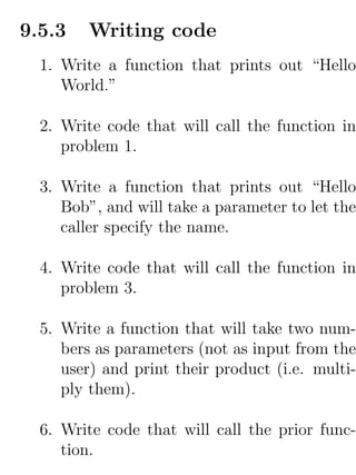9.5.3   Writing code
  1. Write a function that prints out “Hello
     World.”

  2. Write code that will call the function in
     problem 1.

  3. Write a function that prints out “Hello
     Bob”, and will take a parameter to let the
     caller specify the name.

  4. Write code that will call the function in
     problem 3.

  5. Write a function that will take two num-
     bers as parameters (not as input from the
     user) and print their product (i.e. multi-
     ply them).

  6. Write code that will call the prior func-
     tion.
 