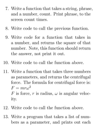7. Write a function that takes a string, phrase,
    and a number, count. Print phrase, to the
    screen count times.
 8. Write code to call the previous function.
 9. Write code for a function that takes in
    a number, and returns the square of that
    number. Note, this function should return
    the answer, not print it out.
10. Write code to call the function above.
11. Write a function that takes three numbers
    as parameters, and returns the centrifugal
    force. The formula for centrifugal force is:
    F = mrω 2
    F is force, r is radius, ω is angular veloc-
    ity.
12. Write code to call the function above.
13. Write a program that takes a list of num-
    bers as a parameter, and prints out each
 