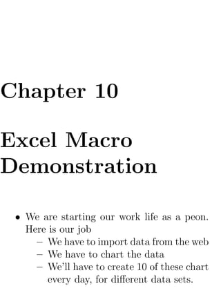 Chapter 10

Excel Macro
Demonstration

 • We are starting our work life as a peon.
   Here is our job
     – We have to import data from the web
     – We have to chart the data
     – We’ll have to create 10 of these chart
        every day, for diﬀerent data sets.
 