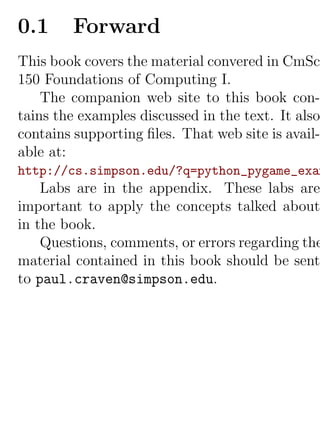 0.1     Forward
This book covers the material convered in CmSc
150 Foundations of Computing I.
    The companion web site to this book con-
tains the examples discussed in the text. It also
contains supporting ﬁles. That web site is avail-
able at:
http://cs.simpson.edu/?q=python_pygame_exam
    Labs are in the appendix. These labs are
important to apply the concepts talked about
in the book.
    Questions, comments, or errors regarding the
material contained in this book should be sent
to paul.craven@simpson.edu.
 
