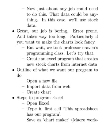 – Now just about any job could need
       to do this. That data could be any-
       thing. In this case, we’ll use stock
       data.
• Great, our job is boring. Error prone.
  And takes way too long. Particularly if
  you want to make the charts look fancy.
     – But wait, we took professor craven’s
       programming class. Let’s try that.
     – Create an excel program that creates
       new stock charts from internet data
• Outline of what we want our program to
  do
     – Open a new ﬁle
     – Import data from web
     – Create chart
• Steps to program Excel
     – Open Excel
     – Type in ﬁrst cell ’This spreadsheet
       has our program’.
     – Save as ’chart maker’ (Macro work-
 