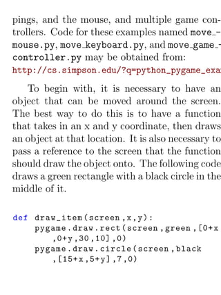 pings, and the mouse, and multiple game con-
trollers. Code for these examples named move -
mouse.py, move keyboard.py, and move game -
controller.py may be obtained from:
http://cs.simpson.edu/?q=python_pygame_exam
   To begin with, it is necessary to have an
object that can be moved around the screen.
The best way to do this is to have a function
that takes in an x and y coordinate, then draws
an object at that location. It is also necessary to
pass a reference to the screen that the function
should draw the object onto. The following code
draws a green rectangle with a black circle in the
middle of it.

def draw_item ( screen ,x , y ) :
    pygame . draw . rect ( screen , green ,[0+ x
       ,0+ y ,30 ,10] ,0)
    pygame . draw . circle ( screen , black
       ,[15+ x ,5+ y ] ,7 ,0)
 