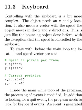 11.3      Keyboard
Controlling with the keyboard is a bit more
complex. The object needs an x and y loca-
tion. It also needs a vector with the speed the
object moves in the x and y directions. This is
just like the bouncing object done before, with
the exception that the speed is controlled by the
keyboard.
    To start with, before the main loop the lo-
cation and speed vector are set:
# Speed in pixels per frame
x_speed =0
y_speed =0

# Current position
x_coord =10
y_coord =10

    Inside the main while loop of the program,
the processing of events is modiﬁed. In addition
to looking for a quit event, the program needs to
look for keyboard events. An event is generated
 