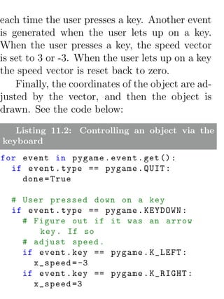 each time the user presses a key. Another event
is generated when the user lets up on a key.
When the user presses a key, the speed vector
is set to 3 or -3. When the user lets up on a key
the speed vector is reset back to zero.
    Finally, the coordinates of the object are ad-
justed by the vector, and then the object is
drawn. See the code below:
   Listing 11.2: Controlling an object via the
keyboard
for event in pygame . event . get () :
  if event . type == pygame . QUIT :
    done = True

  # User pressed down on a key
  if event . type == pygame . KEYDOWN :
    # Figure out if it was an arrow
       key . If so
    # adjust speed .
    if event . key == pygame . K_LEFT :
      x_speed = -3
    if event . key == pygame . K_RIGHT :
      x_speed =3
 