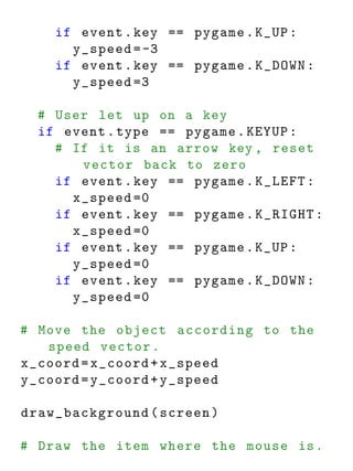 if event . key == pygame . K_UP :
      y_speed = -3
    if event . key == pygame . K_DOWN :
      y_speed =3

  # User let up on a key
  if event . type == pygame . KEYUP :
    # If it is an arrow key , reset
       vector back to zero
    if event . key == pygame . K_LEFT :
      x_speed =0
    if event . key == pygame . K_RIGHT :
      x_speed =0
    if event . key == pygame . K_UP :
      y_speed =0
    if event . key == pygame . K_DOWN :
      y_speed =0

# Move the object according to the
   speed vector .
x_coord = x_coord + x_speed
y_coord = y_coord + y_speed

draw_background ( screen )

# Draw the item where the mouse is .
 