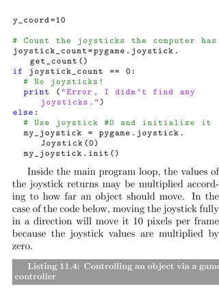 y_coord =10

# Count the joysticks the computer has
joystick_count = pygame . joystick .
   get_count ()
if joystick_count == 0:
  # No joysticks !
  print ( " Error , I didn ’t find any
       joysticks . " )
else :
  # Use joystick #0 and initialize it
  my_joystick = pygame . joystick .
       Joystick (0)
  my_joystick . init ()

    Inside the main program loop, the values of
the joystick returns may be multiplied accord-
ing to how far an object should move. In the
case of the code below, moving the joystick fully
in a direction will move it 10 pixels per frame
because the joystick values are multiplied by
zero.
   Listing 11.4: Controlling an object via a game
controller
 