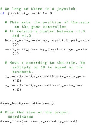 # As long as there is a joystick
if joystick_count != 0:

  # This gets the position of the axis
      on the game controller
  # It returns a number between -1.0
     and +1.0
  horiz_axis_pos = my_joystick . get_axis
     (0)
  vert_axis_pos = my_joystick . get_axis
     (1)

  # Move x according to the axis . We
     multiply by 10 to speed up the
     movement .
  x_coord = int ( x_coord + horiz_axis_pos
     *10)
  y_coord = int ( y_coord + vert_axis_pos
     *10)


draw_background ( screen )

# Draw the item at the proper
   coordinates
draw_item ( screen , x_coord , y_coord )
 