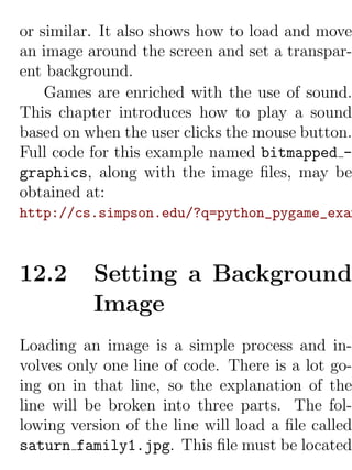 or similar. It also shows how to load and move
an image around the screen and set a transpar-
ent background.
    Games are enriched with the use of sound.
This chapter introduces how to play a sound
based on when the user clicks the mouse button.
Full code for this example named bitmapped -
graphics, along with the image ﬁles, may be
obtained at:
http://cs.simpson.edu/?q=python_pygame_exam



12.2      Setting a Background
          Image
Loading an image is a simple process and in-
volves only one line of code. There is a lot go-
ing on in that line, so the explanation of the
line will be broken into three parts. The fol-
lowing version of the line will load a ﬁle called
saturn family1.jpg. This ﬁle must be located
 