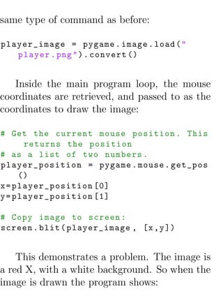 same type of command as before:

player_image = pygame . image . load ( "
   player . png " ) . convert ()


   Inside the main program loop, the mouse
coordinates are retrieved, and passed to as the
coordinates to draw the image:

# Get the current mouse position . This
      returns the position
# as a list of two numbers .
player_position = pygame . mouse . get_pos
     ()
x = player_position [0]
y = player_position [1]

# Copy image to screen :
screen . blit ( player_image , [x , y ])


    This demonstrates a problem. The image is
a red X, with a white background. So when the
image is drawn the program shows:
 