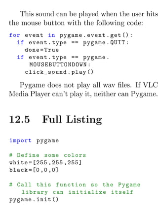 This sound can be played when the user hits
the mouse button with the following code:
for event in pygame . event . get () :
  if event . type == pygame . QUIT :
    done = True
  if event . type == pygame .
     MOUSEBUTTONDOWN :
    click_sound . play ()

  Pygame does not play all wav ﬁles. If VLC
Media Player can’t play it, neither can Pygame.


12.5      Full Listing
import pygame

# Define some colors
white =[255 ,255 ,255]
black =[0 ,0 ,0]

# Call this function so the Pygame
   library can initialize itself
pygame . init ()
 