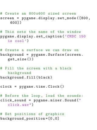 # Create an 800 x600 sized screen
screen = pygame . display . set_mode ([800 ,
    600])

# This sets the name of the window
pygame . display . set_caption ( ’ CMSC 150
   is cool ’)

# Create a surface we can draw on
background = pygame . Surface ( screen .
   get_size () )

# Fill the screen with a black
   background
background . fill ( black )

clock = pygame . time . Clock ()

# Before the loop , load the sounds :
click_sound = pygame . mixer . Sound ( "
   click . wav " )

# Set positions of graphics
background_position =[0 ,0]
 