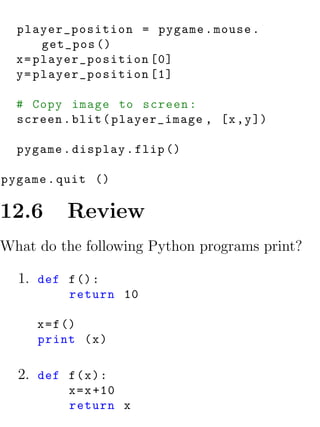 player_position = pygame . mouse .
       get_pos ()
  x = player_position [0]
  y = player_position [1]

  # Copy image to screen :
  screen . blit ( player_image , [x , y ])

  pygame . display . flip ()

pygame . quit ()

12.6      Review
What do the following Python programs print?

  1. def f () :
           return 10

     x = f ()
     print ( x )

  2. def f ( x ) :
           x = x +10
           return x
 