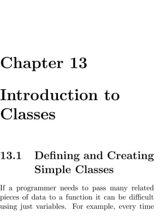 Chapter 13

Introduction to
Classes

13.1      Deﬁning and Creating
          Simple Classes
If a programmer needs to pass many related
pieces of data to a function it can be diﬃcult
using just variables. For example, every time
 