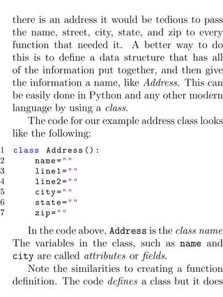 there is an address it would be tedious to pass
  the name, street, city, state, and zip to every
  function that needed it. A better way to do
  this is to deﬁne a data structure that has all
  of the information put together, and then give
  the information a name, like Address. This can
  be easily done in Python and any other modern
  language by using a class.
      The code for our example address class looks
  like the following:
1 class Address () :
2     name = " "
3     line1 = " "
4     line2 = " "
5     city = " "
6     state = " "
7     zip = " "

     In the code above, Address is the class name.
  The variables in the class, such as name and
  city are called attributes or ﬁelds.
     Note the similarities to creating a function
  deﬁnition. The code deﬁnes a class but it does
 