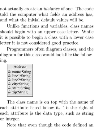 not actually create an instance of one. The code
told the computer what ﬁelds an address has,
and what the initial default values will be.
     Unlike functions and variables, class names
should begin with an upper case letter. While
it is possible to begin a class with a lower case
letter it is not considered good practice.
     Programmers often diagram classes, and the
diagram for this class would look like the follow-
ing:
       Address
      name:String
      line1:String
      line2:String
      city:String
      state:String
      zip:String

    The class name is on top with the name of
each attribute listed below it. To the right of
each attribute is the data type, such as string
or integer.
    Note that even though the code deﬁned an
 