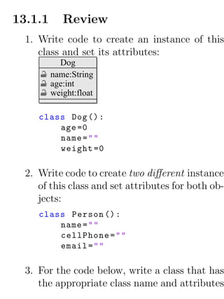 13.1.1      Review
  1. Write code to create an instance of this
     class and set its attributes:
           Dog
         name:String
         age:int
         weight:float

     class Dog () :
         age =0
         name = " "
         weight =0

  2. Write code to create two diﬀerent instances
     of this class and set attributes for both ob-
     jects:
     class Person () :
         name = " "
         cellPhone = " "
         email = " "

  3. For the code below, write a class that has
     the appropriate class name and attributes
 