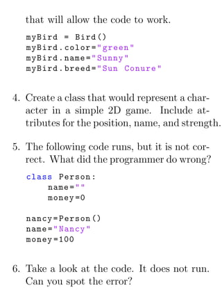 that will allow the code to work.
   myBird = Bird ()
   myBird . color = " green "
   myBird . name = " Sunny "
   myBird . breed = " Sun Conure "


4. Create a class that would represent a char-
   acter in a simple 2D game. Include at-
   tributes for the position, name, and strength.

5. The following code runs, but it is not cor-
   rect. What did the programmer do wrong?
   class Person :
       name = " "
       money =0

   nancy = Person ()
   name = " Nancy "
   money =100


6. Take a look at the code. It does not run.
   Can you spot the error?
 