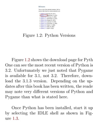 Figure 1.2: Python Versions




    Figure 1.2 shows the download page for Pytho
One can see the most recent version of Python is
3.2. Unfortunately we just noted that Pygame
is available for 3.1, not 3.2. Therefore, down-
load the 3.1.3 version. Depending on the up-
dates after this book has been written, the reader
may note very diﬀerent versions of Python and
Pygame than what is stated here.

   Once Python has been installed, start it up
by selecting the IDLE shell as shown in Fig-
ure 1.3.
 