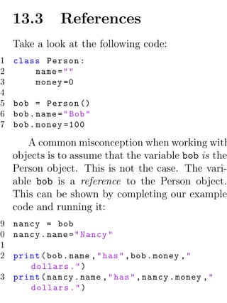 13.3        References
     Take a look at the following code:
 1   class Person :
 2       name = " "
 3       money =0
 4
 5   bob = Person ()
 6   bob . name = " Bob "
 7   bob . money =100

        A common misconception when working with
     objects is to assume that the variable bob is the
     Person object. This is not the case. The vari-
     able bob is a reference to the Person object.
     This can be shown by completing our example
     code and running it:
 9 nancy = bob
10 nancy . name = " Nancy "
11
12 print ( bob . name , " has " , bob . money , "
      dollars . " )
13 print ( nancy . name , " has " , nancy . money , "
      dollars . " )
 