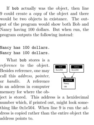 If bob actually was the object, then line
9 could create a copy of the object and there
would be two objects in existance. The out-
put of the program would show both Bob and
Nancy having 100 dollars. But when run, the
program outputs the following instead:

Nancy has 100 dollars.
Nancy has 100 dollars.
    What bob stores is a
reference to the object.        bob            nancy

Besides reference, one may 0x1e504          0x1e504


call this address, pointer,
or handle. A reference               0x1e504
                                    Nancy
is an address in computer           100

memory for where the ob-
ject is stored. This address is a hexidecimal
number which, if printed out, might look some-
thing like 0x1e504. When line 9 is run the ad-
dress is copied rather than the entire object the
address points to.
 