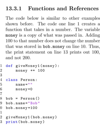 13.3.1       Functions and References
     The code below is similar to other examples
     shown before. The code one line 1 creates a
     function that takes in a number. The variable
     money is a copy of what was passed in. Adding
     100 to that number does not change the number
     that was stored in bob.money on line 10. Thus,
     the print statement on line 13 prints out 100,
     and not 200.
 1   def giveMoney1 ( money ) :
 2       money += 100
 3
 4   class Person :
 5       name = " "
 6       money =0
 7
 8   bob = Person ()
 9   bob . name = " Bob "
10   bob . money =100
11
12   giveMoney1 ( bob . money )
13   print ( bob . money )
 