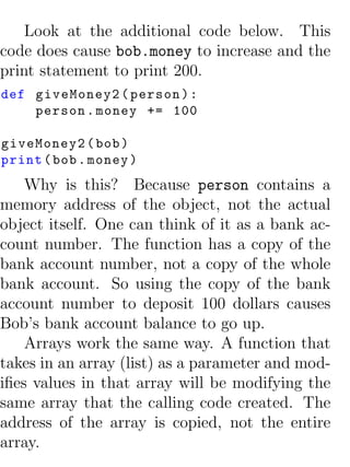 Look at the additional code below. This
code does cause bob.money to increase and the
print statement to print 200.
def giveMoney2 ( person ) :
    person . money += 100

giveMoney2 ( bob )
print ( bob . money )
    Why is this? Because person contains a
memory address of the object, not the actual
object itself. One can think of it as a bank ac-
count number. The function has a copy of the
bank account number, not a copy of the whole
bank account. So using the copy of the bank
account number to deposit 100 dollars causes
Bob’s bank account balance to go up.
    Arrays work the same way. A function that
takes in an array (list) as a parameter and mod-
iﬁes values in that array will be modifying the
same array that the calling code created. The
address of the array is copied, not the entire
array.
 