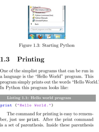 Figure 1.3: Starting Python


1.3     Printing
One of the simplist programs that can be run in
a language is the “Hello World” program. This
program simply prints out the words “Hello World.”
In Python this program looks like:

   Listing 1.1: Hello world program
print ( " Hello World . " )

    The command for printing is easy to remem-
ber, just use print. After the print command
is a set of parenthesis. Inside these parenthesis
 
