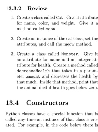 13.3.2     Review
  1. Create a class called Cat. Give it attributes
     for name, color, and weight. Give it a
     method called meow.

  2. Create an instance of the cat class, set the
     attributes, and call the meow method.

  3. Create a class called Monster. Give it
     an attribute for name and an integer at-
     tribute for health. Create a method called
     decreaseHealth that takes in a param-
     eter amount and decreases the health by
     that much. Inside that method, print that
     the animal died if health goes below zero.


13.4      Constructors
Python classes have a special function that is
called any time an instance of that class is cre-
ated. For example, in the code below there is
 