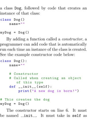 a class Dog, followed by code that creates an
instance of that class:
class Dog ()
    name = " "

myDog = Dog ()
   By adding a function called a constructor, a
programmer can add code that is automatically
run each time an instance of the class is created.
See the example constructor code below:
class Dog () :
    name = " "

     # Constructor
     # Called when creating an object
        of this type
     def __init__ ( self ) :
         print ( " A new dog is born ! " )

# This creates the dog
myDog = Dog ()
   The constructor starts on line 6. It must
be named init . It must take in self as
 